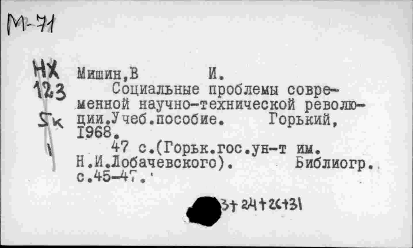 ﻿нх
Мишин,В И.
Социальные проблемы современной научно-технической революции.Учеб, пособие.	Горький,
1968.
47 с.(Горьк.гос.ун-т им.
Н.И.Лобачевского).	Библиогр.
с.45-47.*
